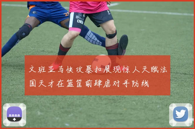 文班亚马快攻暴扣展现惊人天赋法国天才在篮筐前肆虐对手防线
