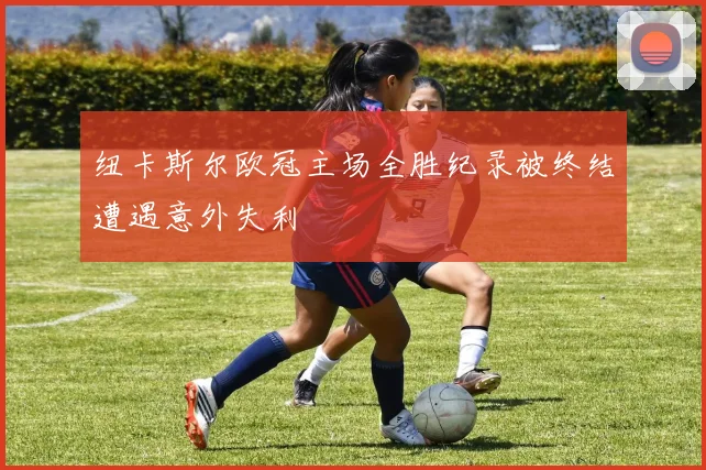 纽卡斯尔欧冠主场全胜纪录被终结遭遇意外失利